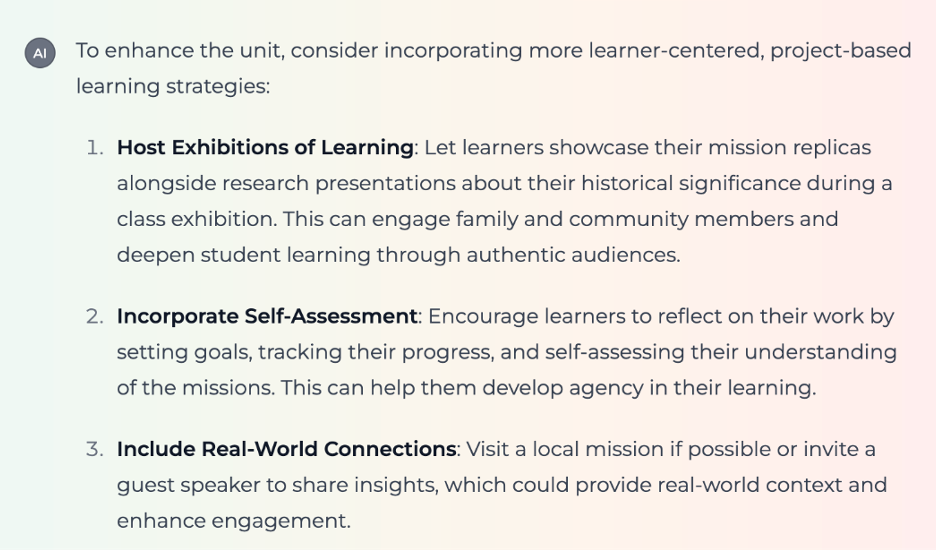 Screenshot showing text output from the Competency-Based Learning Experience Designer: "To enhance the unit, consider incorporating more learner-centered, project-based learning strategies: 1. Host Exhibitions of Learning: Let learners showcase their mission replicas alongside research presentations about their historical significance during a class exhibition. This can engage family and community members and deepen student learning through authentic audiences. 2. Incorporate Self-Assessment: Encourage learners to reflect on their work by setting goals, tracking their progress, and self-assessing their understanding of the missions. This can help them develop agency in their learning. 3. Include Real-World Connections: Visit a local mission if possible or invite a guest speaker to share insights, which could provide real-world context and enhance engagement."